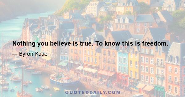 Nothing you believe is true. To know this is freedom.