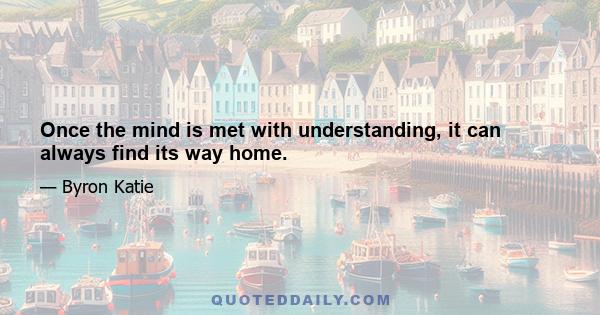 Once the mind is met with understanding, it can always find its way home.