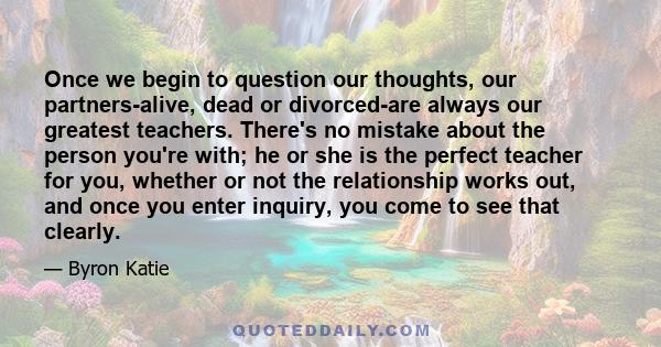 Once we begin to question our thoughts, our partners-alive, dead or divorced-are always our greatest teachers. There's no mistake about the person you're with; he or she is the perfect teacher for you, whether or not