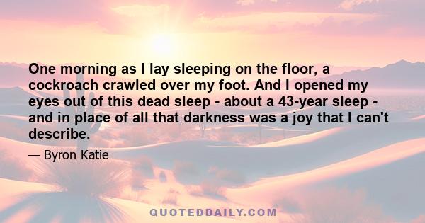 One morning as I lay sleeping on the floor, a cockroach crawled over my foot. And I opened my eyes out of this dead sleep - about a 43-year sleep - and in place of all that darkness was a joy that I can't describe.