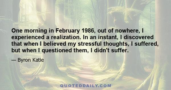 One morning in February 1986, out of nowhere, I experienced a realization. In an instant, I discovered that when I believed my stressful thoughts, I suffered, but when I questioned them, I didn't suffer.