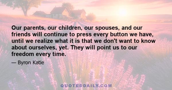 Our parents, our children, our spouses, and our friends will continue to press every button we have, until we realize what it is that we don't want to know about ourselves, yet. They will point us to our freedom every