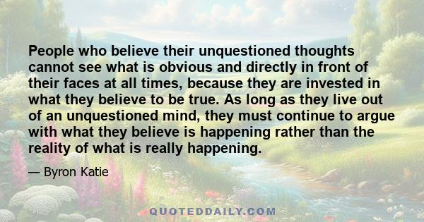 People who believe their unquestioned thoughts cannot see what is obvious and directly in front of their faces at all times, because they are invested in what they believe to be true. As long as they live out of an