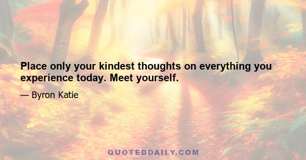 Place only your kindest thoughts on everything you experience today. Meet yourself.