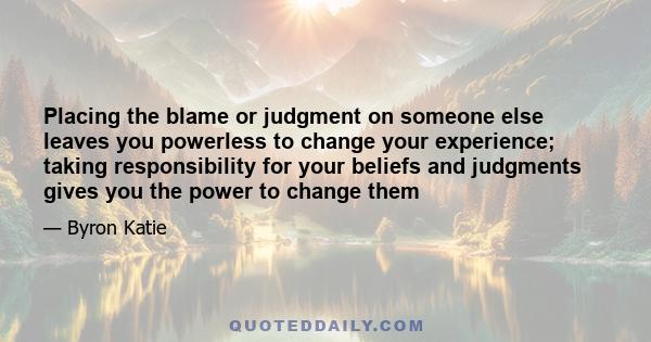 Placing the blame or judgment on someone else leaves you powerless to change your experience; taking responsibility for your beliefs and judgments gives you the power to change them