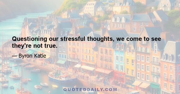 Questioning our stressful thoughts, we come to see they're not true.