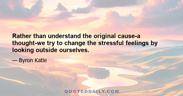 Rather than understand the original cause-a thought-we try to change the stressful feelings by looking outside ourselves.