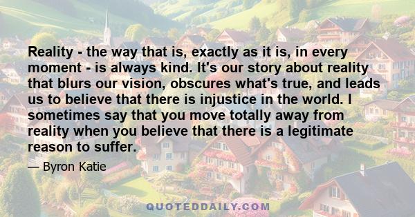 Reality - the way that is, exactly as it is, in every moment - is always kind. It's our story about reality that blurs our vision, obscures what's true, and leads us to believe that there is injustice in the world. I