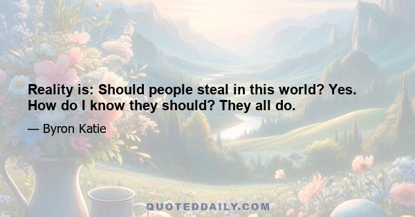 Reality is: Should people steal in this world? Yes. How do I know they should? They all do.