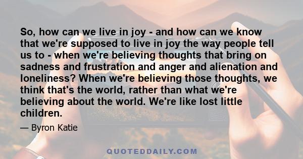 So, how can we live in joy - and how can we know that we're supposed to live in joy the way people tell us to - when we're believing thoughts that bring on sadness and frustration and anger and alienation and