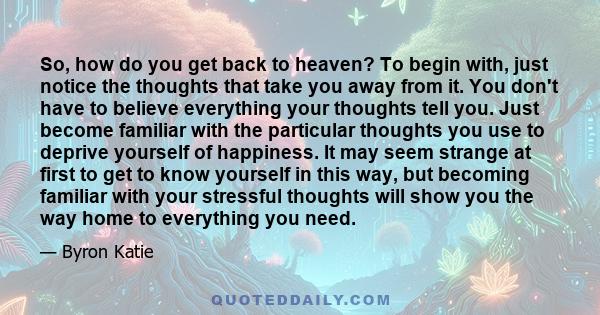 So, how do you get back to heaven? To begin with, just notice the thoughts that take you away from it. You don't have to believe everything your thoughts tell you. Just become familiar with the particular thoughts you