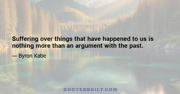 Suffering over things that have happened to us is nothing more than an argument with the past.