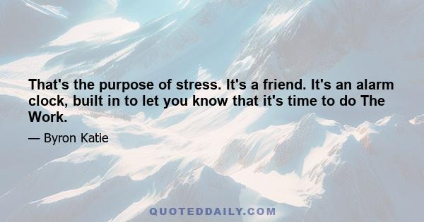 That's the purpose of stress. It's a friend. It's an alarm clock, built in to let you know that it's time to do The Work.