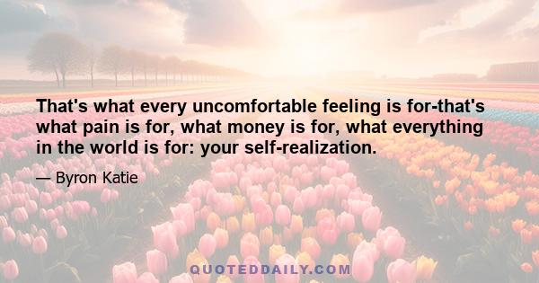 That's what every uncomfortable feeling is for-that's what pain is for, what money is for, what everything in the world is for: your self-realization.