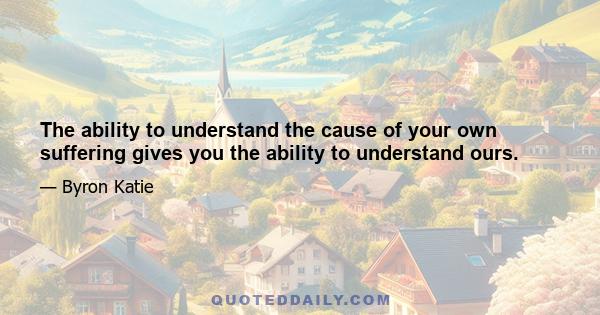 The ability to understand the cause of your own suffering gives you the ability to understand ours.