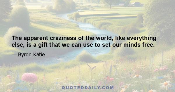 The apparent craziness of the world, like everything else, is a gift that we can use to set our minds free.