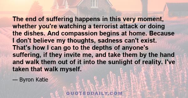 The end of suffering happens in this very moment, whether you're watching a terrorist attack or doing the dishes. And compassion begins at home. Because I don't believe my thoughts, sadness can't exist. That's how I can 