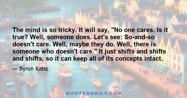 The mind is so tricky. It will say, No one cares. Is it true? Well, someone does. Let's see: So-and-so doesn't care. Well, maybe they do. Well, there is someone who doesn't care. It just shifts and shifts and shifts, so 