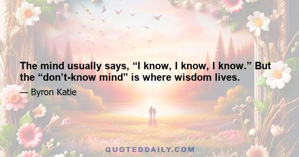 The mind usually says, “I know, I know, I know.” But the “don’t-know mind” is where wisdom lives.