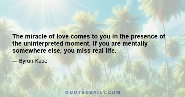 The miracle of love comes to you in the presence of the uninterpreted moment. If you are mentally somewhere else, you miss real life.