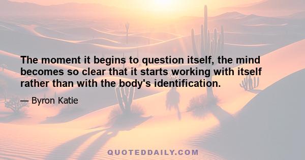 The moment it begins to question itself, the mind becomes so clear that it starts working with itself rather than with the body's identification.