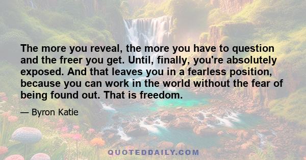 The more you reveal, the more you have to question and the freer you get. Until, finally, you're absolutely exposed. And that leaves you in a fearless position, because you can work in the world without the fear of