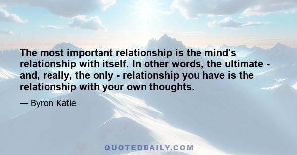 The most important relationship is the mind's relationship with itself. In other words, the ultimate - and, really, the only - relationship you have is the relationship with your own thoughts.