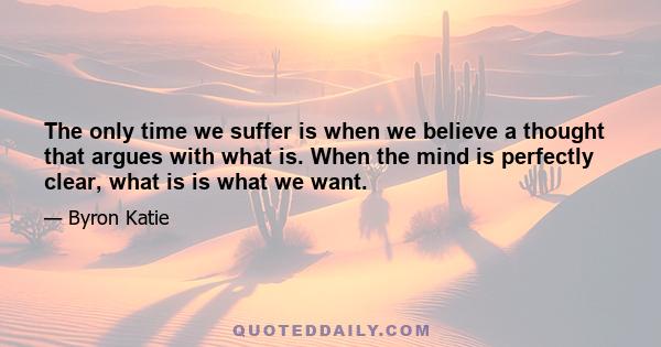 The only time we suffer is when we believe a thought that argues with what is. When the mind is perfectly clear, what is is what we want.