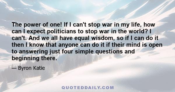 The power of one! If I can't stop war in my life, how can I expect politicians to stop war in the world? I can't. And we all have equal wisdom, so if I can do it then I know that anyone can do it if their mind is open