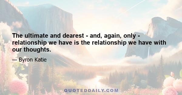 The ultimate and dearest - and, again, only - relationship we have is the relationship we have with our thoughts.