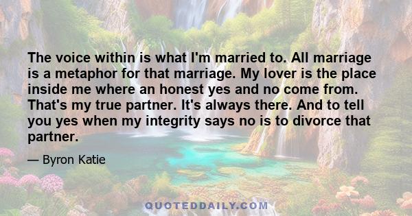 The voice within is what I'm married to. All marriage is a metaphor for that marriage. My lover is the place inside me where an honest yes and no come from. That's my true partner. It's always there. And to tell you yes 