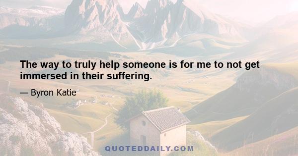 The way to truly help someone is for me to not get immersed in their suffering.