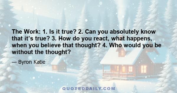 The Work: 1. Is it true? 2. Can you absolutely know that it’s true? 3. How do you react, what happens, when you believe that thought? 4. Who would you be without the thought?