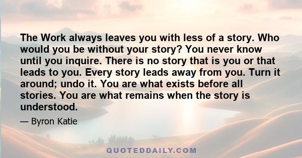 The Work always leaves you with less of a story. Who would you be without your story? You never know until you inquire. There is no story that is you or that leads to you. Every story leads away from you. Turn it