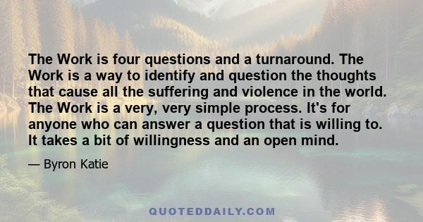 The Work is four questions and a turnaround. The Work is a way to identify and question the thoughts that cause all the suffering and violence in the world. The Work is a very, very simple process. It's for anyone who