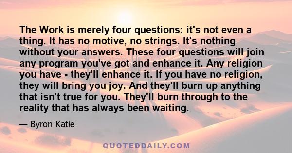 The Work is merely four questions; it's not even a thing. It has no motive, no strings. It's nothing without your answers. These four questions will join any program you've got and enhance it. Any religion you have -