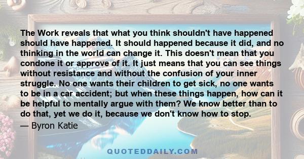 The Work reveals that what you think shouldn't have happened should have happened. It should happened because it did, and no thinking in the world can change it. This doesn't mean that you condone it or approve of it.