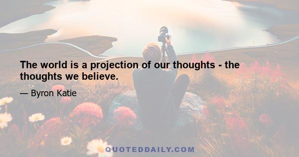 The world is a projection of our thoughts - the thoughts we believe.