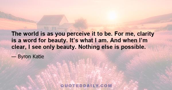 The world is as you perceive it to be. For me, clarity is a word for beauty. It’s what I am. And when I’m clear, I see only beauty. Nothing else is possible.