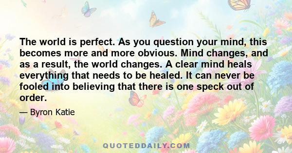 The world is perfect. As you question your mind, this becomes more and more obvious. Mind changes, and as a result, the world changes. A clear mind heals everything that needs to be healed. It can never be fooled into