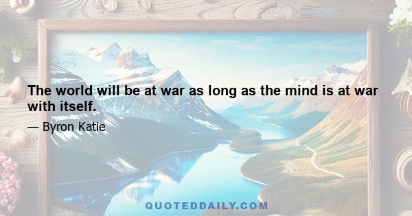 The world will be at war as long as the mind is at war with itself.