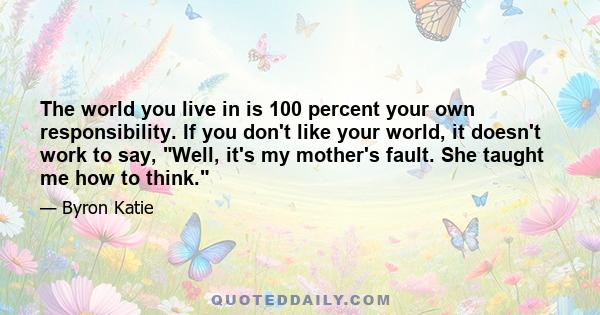 The world you live in is 100 percent your own responsibility. If you don't like your world, it doesn't work to say, Well, it's my mother's fault. She taught me how to think.