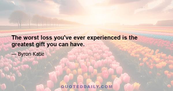 The worst loss you've ever experienced is the greatest gift you can have.