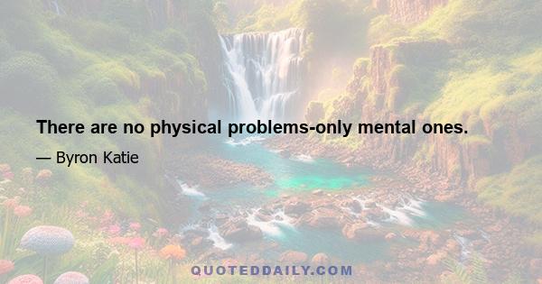 There are no physical problems-only mental ones.