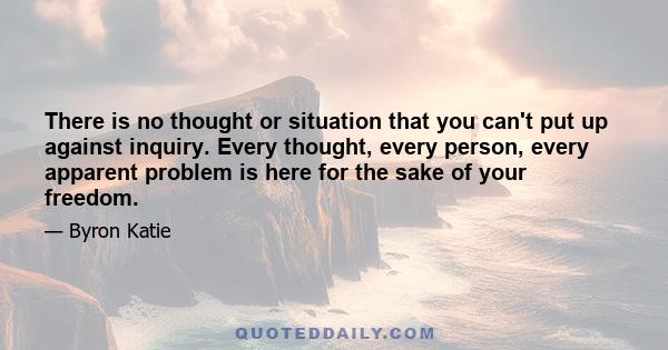 There is no thought or situation that you can't put up against inquiry. Every thought, every person, every apparent problem is here for the sake of your freedom.