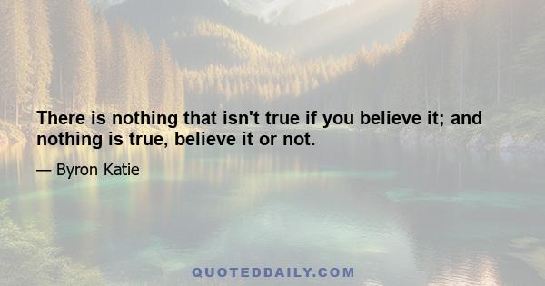 There is nothing that isn't true if you believe it; and nothing is true, believe it or not.