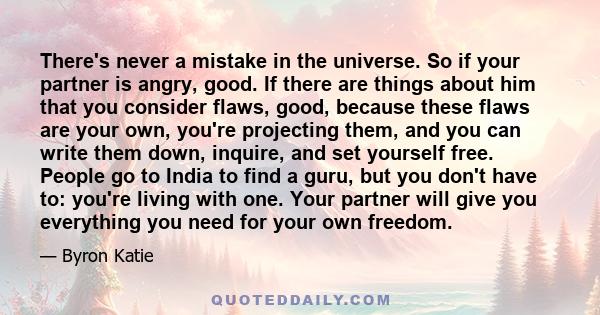 There's never a mistake in the universe. So if your partner is angry, good. If there are things about him that you consider flaws, good, because these flaws are your own, you're projecting them, and you can write them