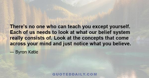 There's no one who can teach you except yourself. Each of us needs to look at what our belief system really consists of. Look at the concepts that come across your mind and just notice what you believe.