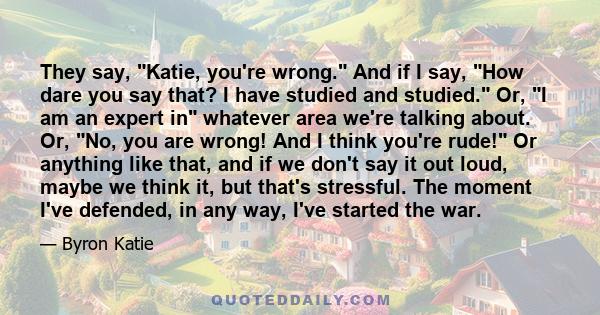 They say, Katie, you're wrong. And if I say, How dare you say that? I have studied and studied. Or, I am an expert in whatever area we're talking about. Or, No, you are wrong! And I think you're rude! Or anything like