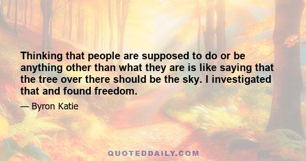 Thinking that people are supposed to do or be anything other than what they are is like saying that the tree over there should be the sky. I investigated that and found freedom.